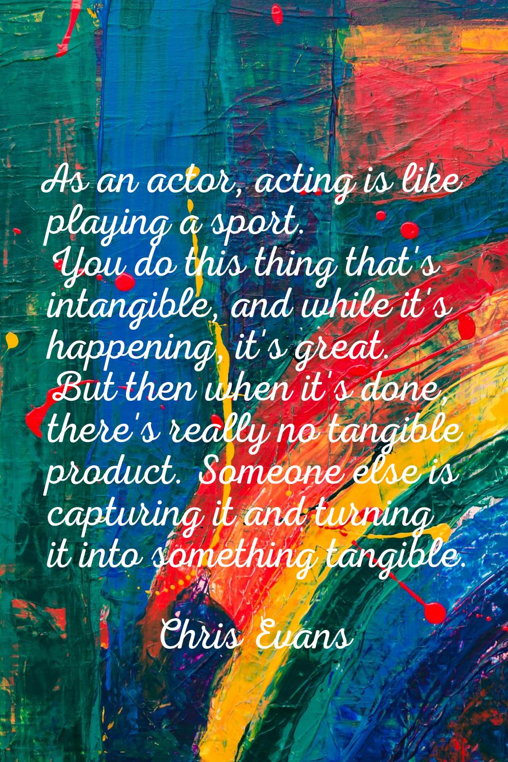 As an actor, acting is like playing a sport. You do this thing that's intangible, and while it's ha
