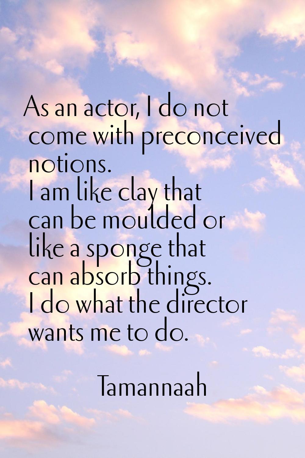 As an actor, I do not come with preconceived notions. I am like clay that can be moulded or like a 