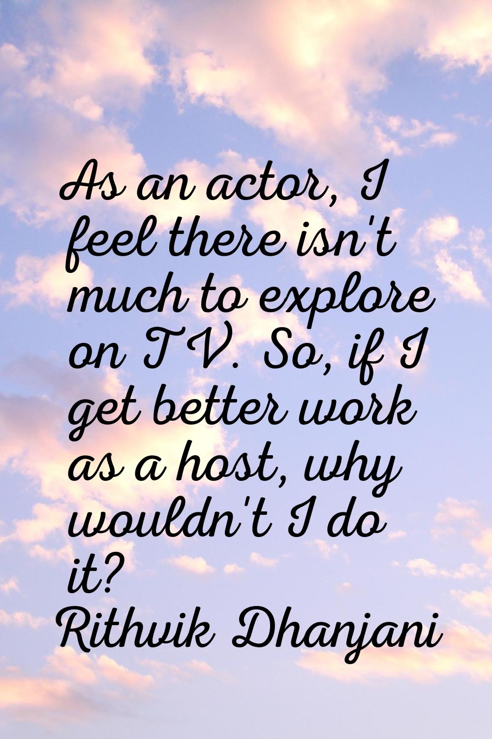 As an actor, I feel there isn't much to explore on TV. So, if I get better work as a host, why woul