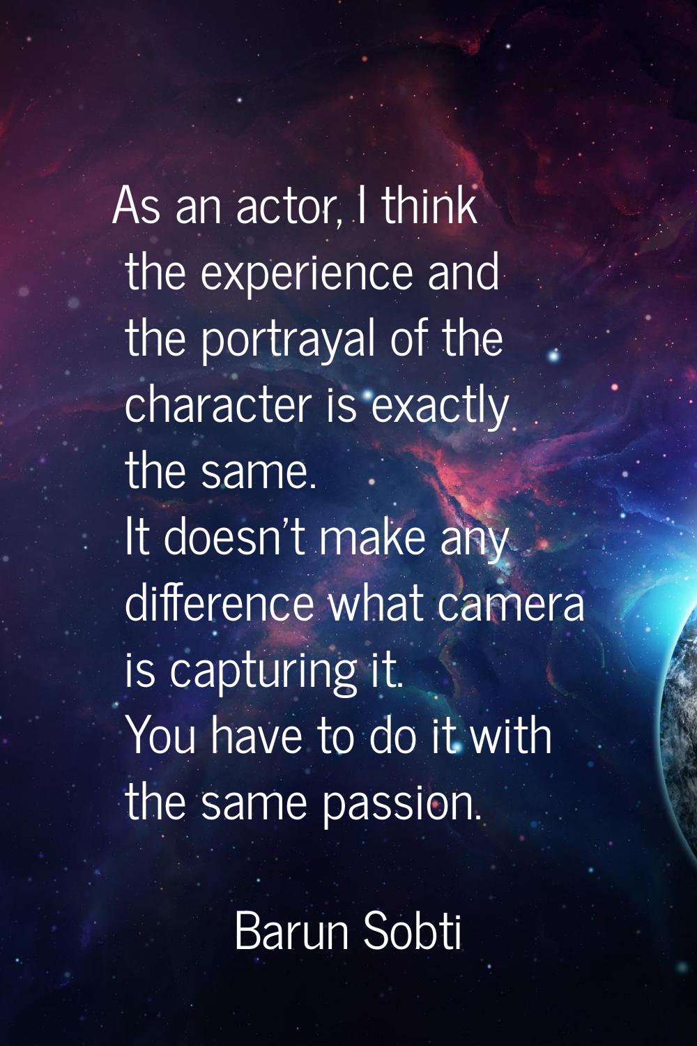As an actor, I think the experience and the portrayal of the character is exactly the same. It does