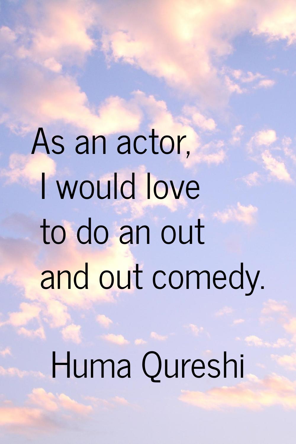 As an actor, I would love to do an out and out comedy.