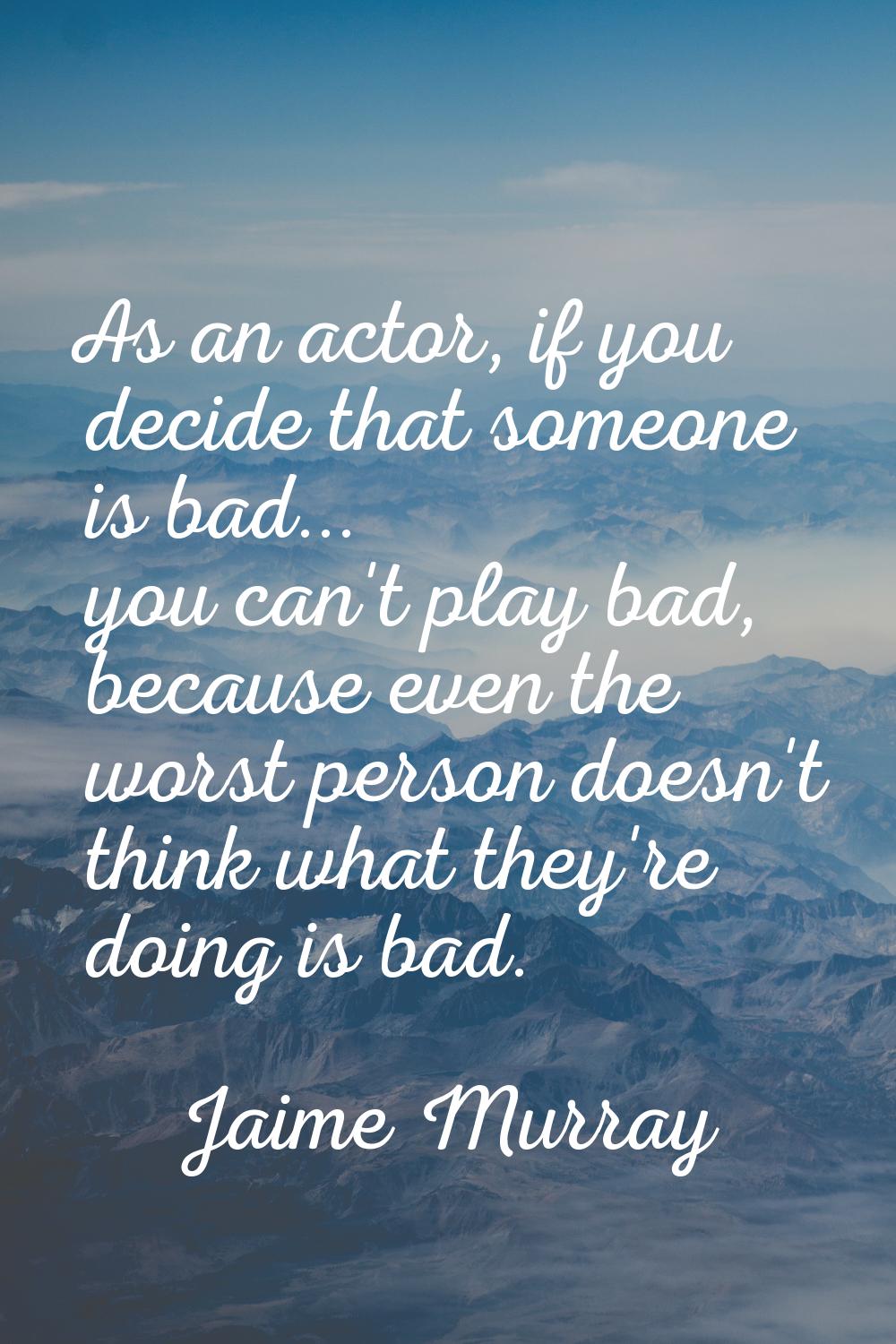 As an actor, if you decide that someone is bad... you can't play bad, because even the worst person