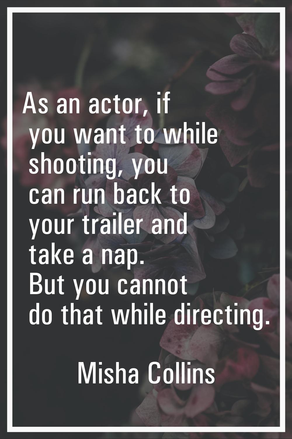 As an actor, if you want to while shooting, you can run back to your trailer and take a nap. But yo