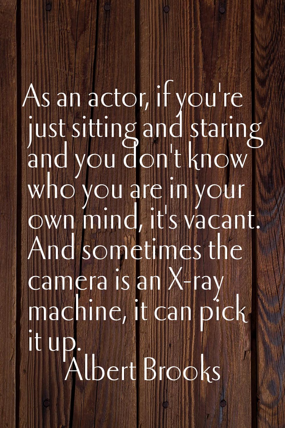 As an actor, if you're just sitting and staring and you don't know who you are in your own mind, it