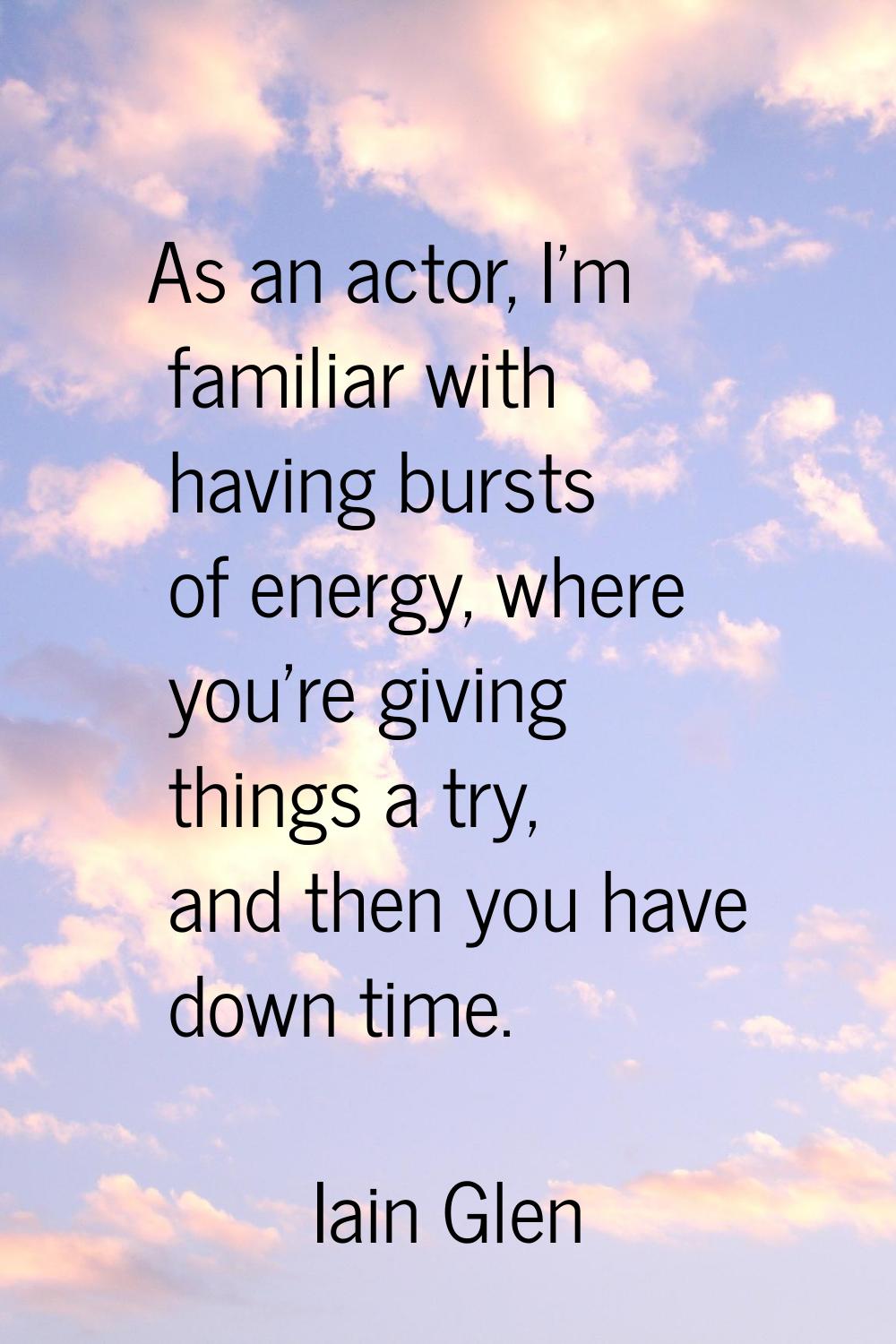 As an actor, I'm familiar with having bursts of energy, where you're giving things a try, and then 