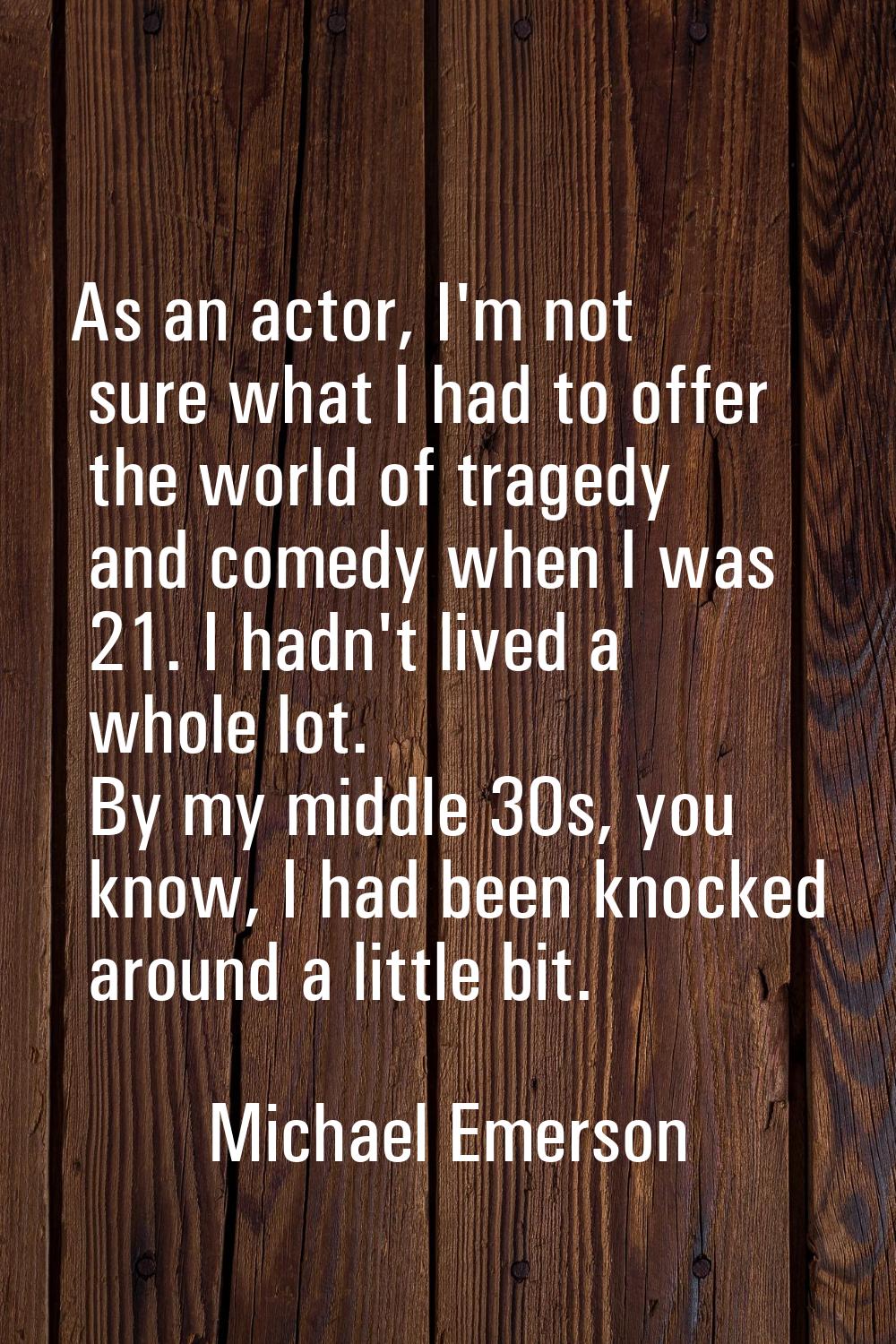 As an actor, I'm not sure what I had to offer the world of tragedy and comedy when I was 21. I hadn