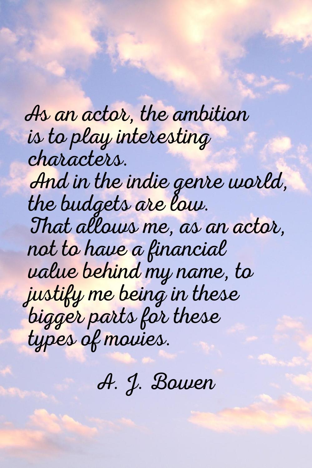 As an actor, the ambition is to play interesting characters. And in the indie genre world, the budg