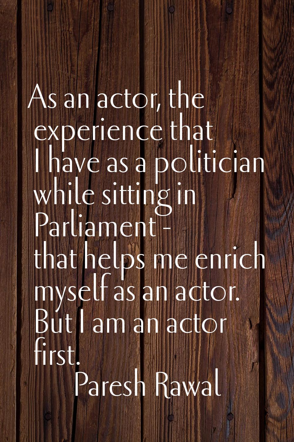 As an actor, the experience that I have as a politician while sitting in Parliament - that helps me