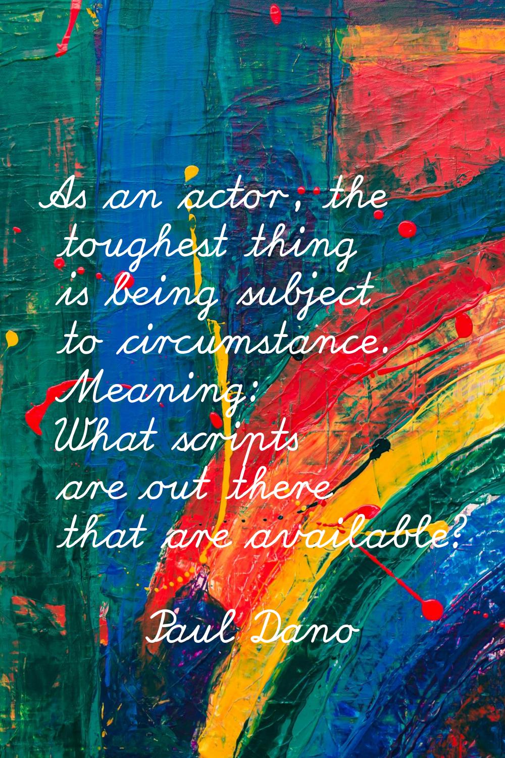 As an actor, the toughest thing is being subject to circumstance. Meaning: What scripts are out the