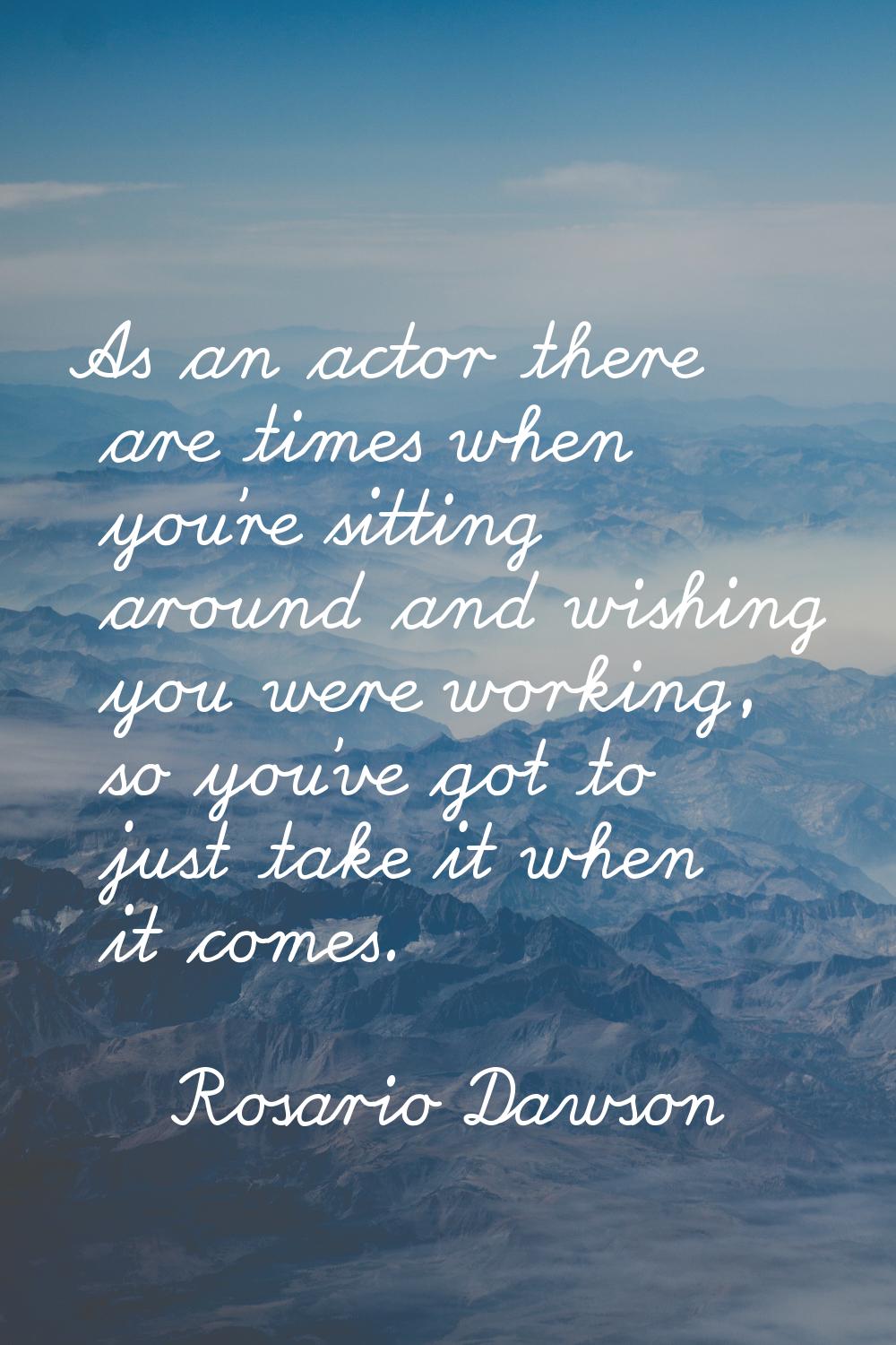 As an actor there are times when you're sitting around and wishing you were working, so you've got 