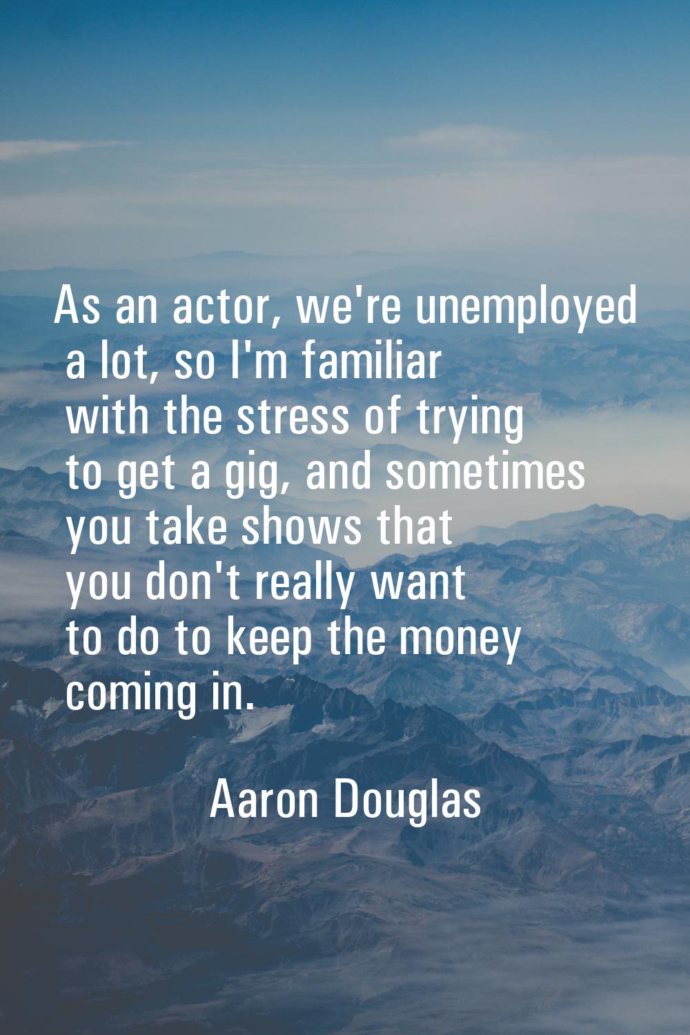 As an actor, we're unemployed a lot, so I'm familiar with the stress of trying to get a gig, and so