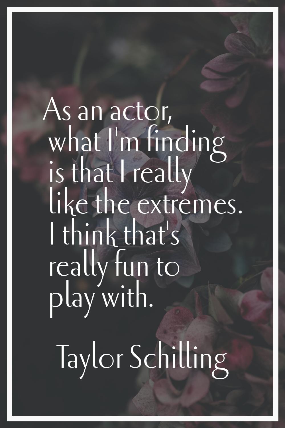 As an actor, what I'm finding is that I really like the extremes. I think that's really fun to play