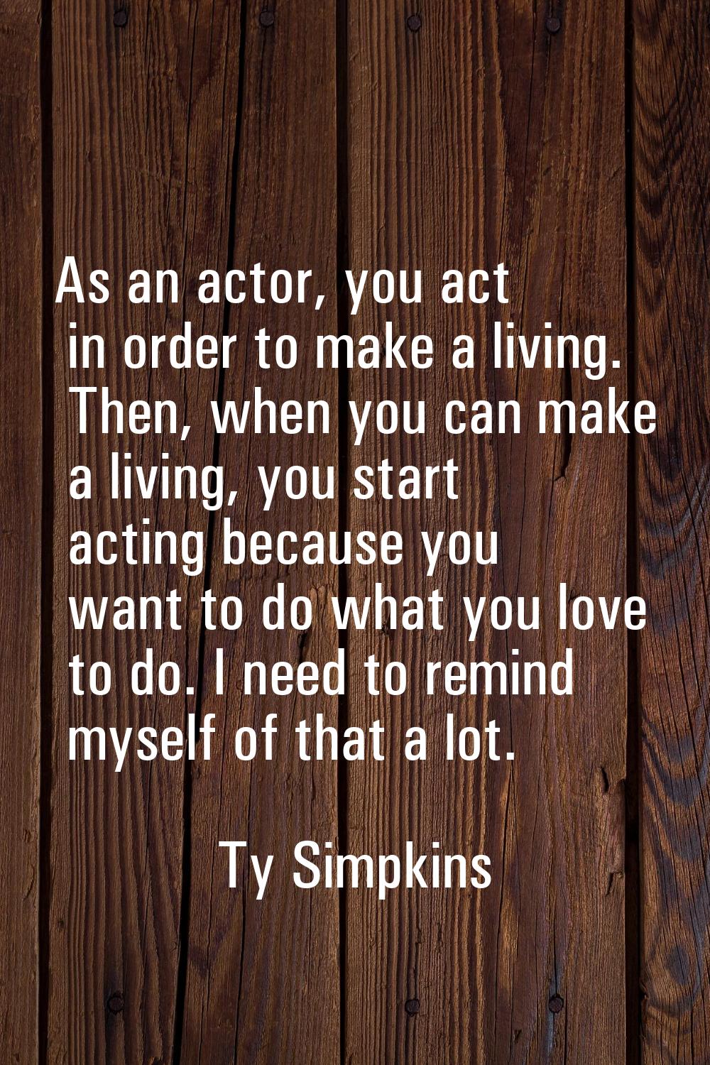 As an actor, you act in order to make a living. Then, when you can make a living, you start acting 