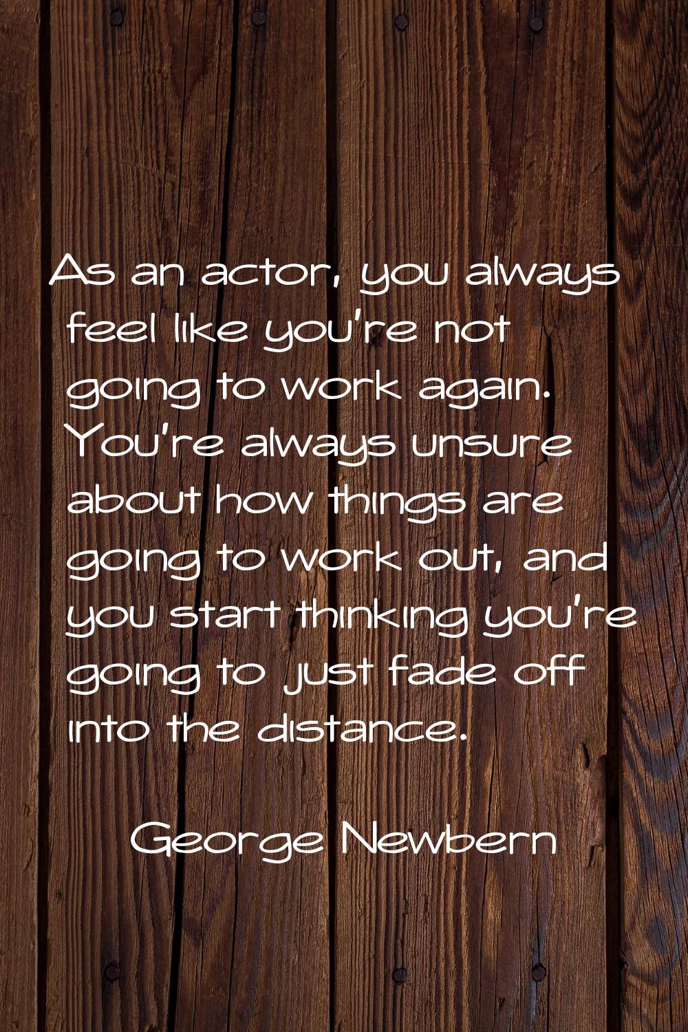 As an actor, you always feel like you're not going to work again. You're always unsure about how th