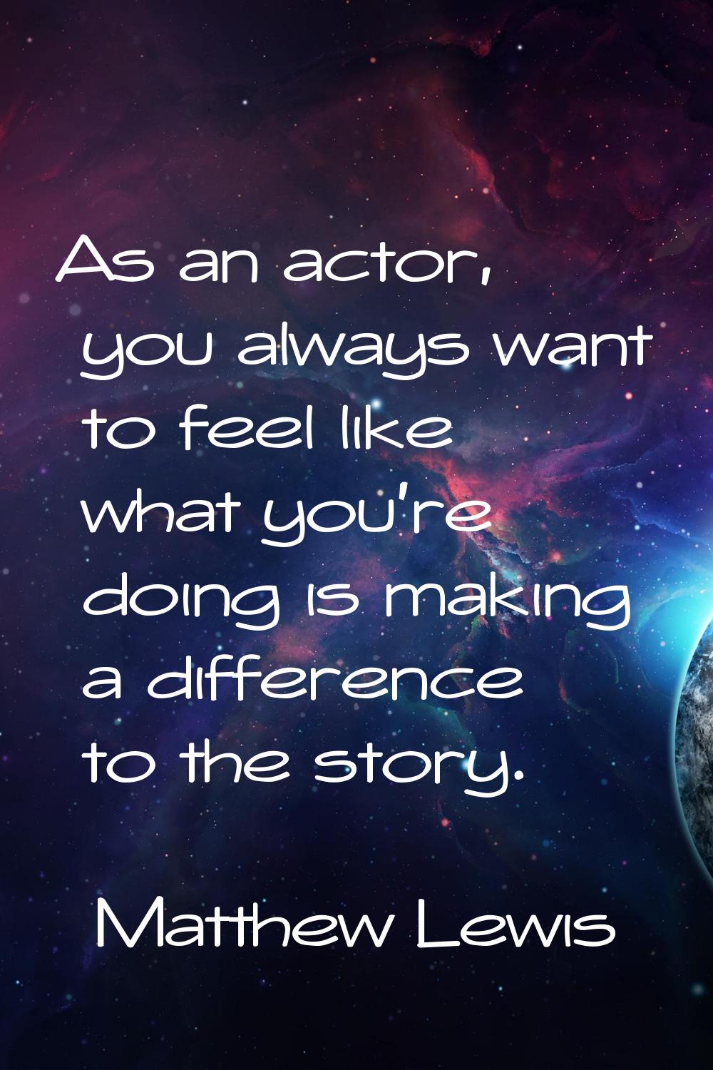 As an actor, you always want to feel like what you're doing is making a difference to the story.