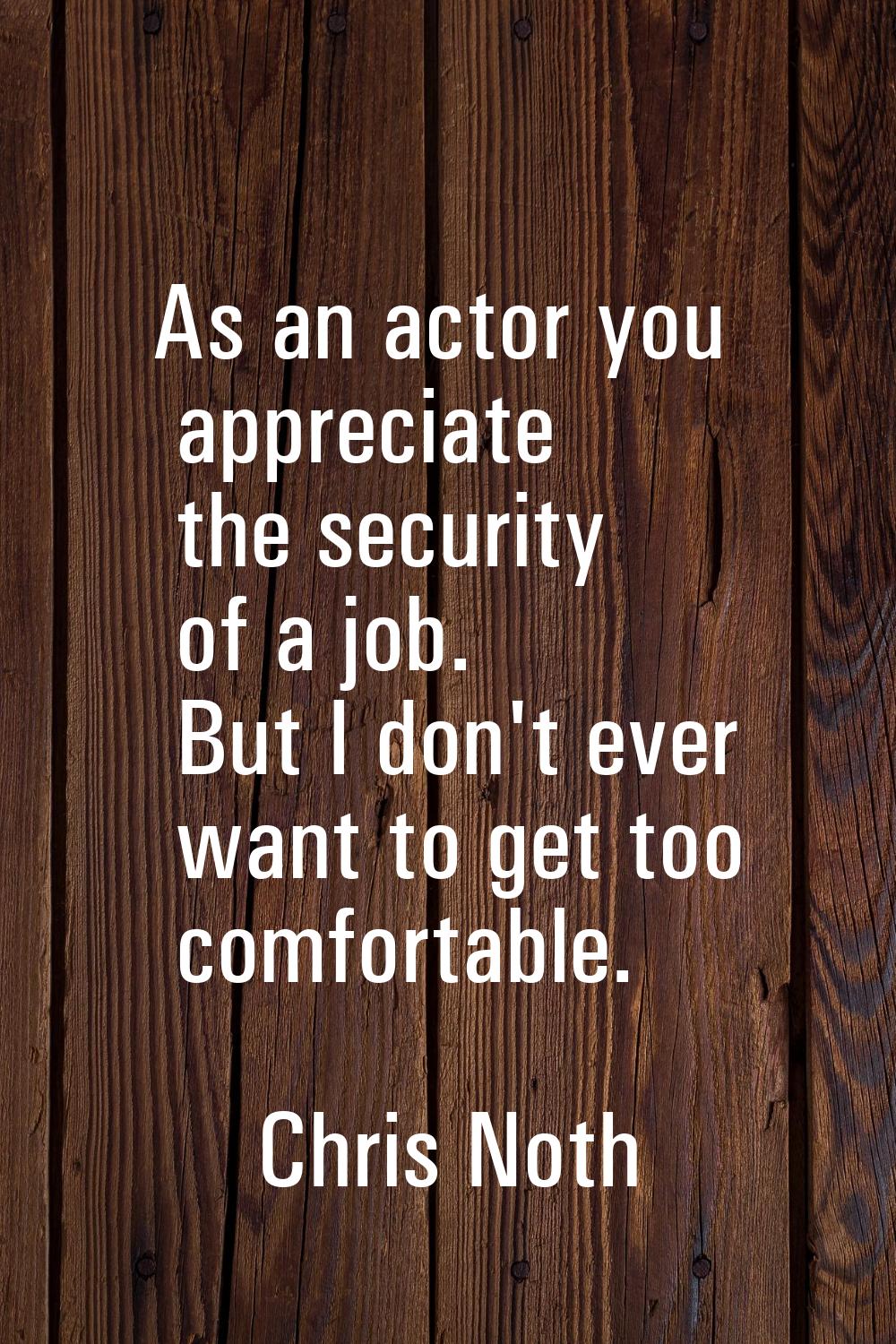As an actor you appreciate the security of a job. But I don't ever want to get too comfortable.