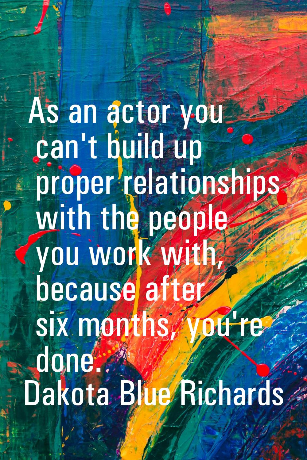 As an actor you can't build up proper relationships with the people you work with, because after si