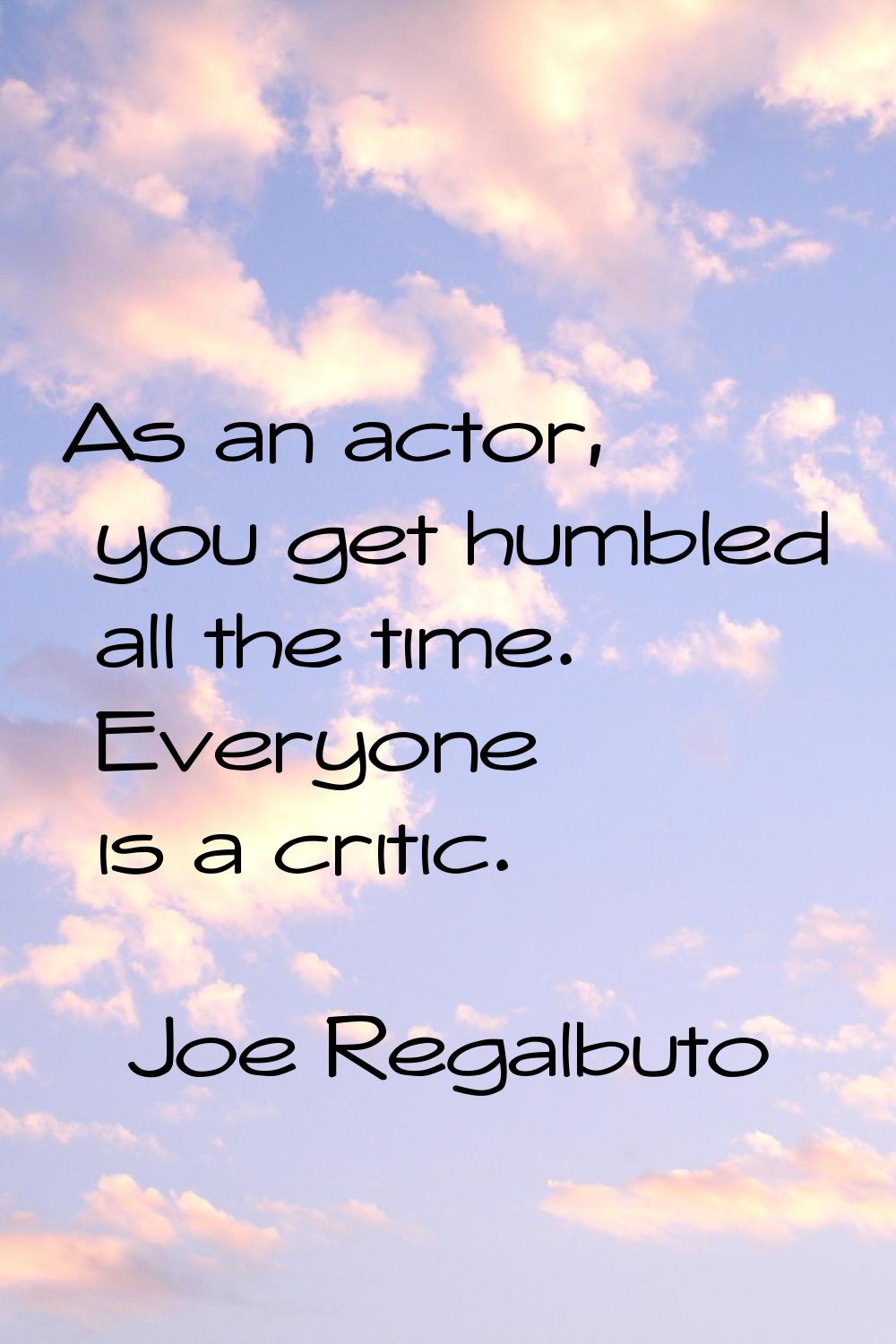 As an actor, you get humbled all the time. Everyone is a critic.