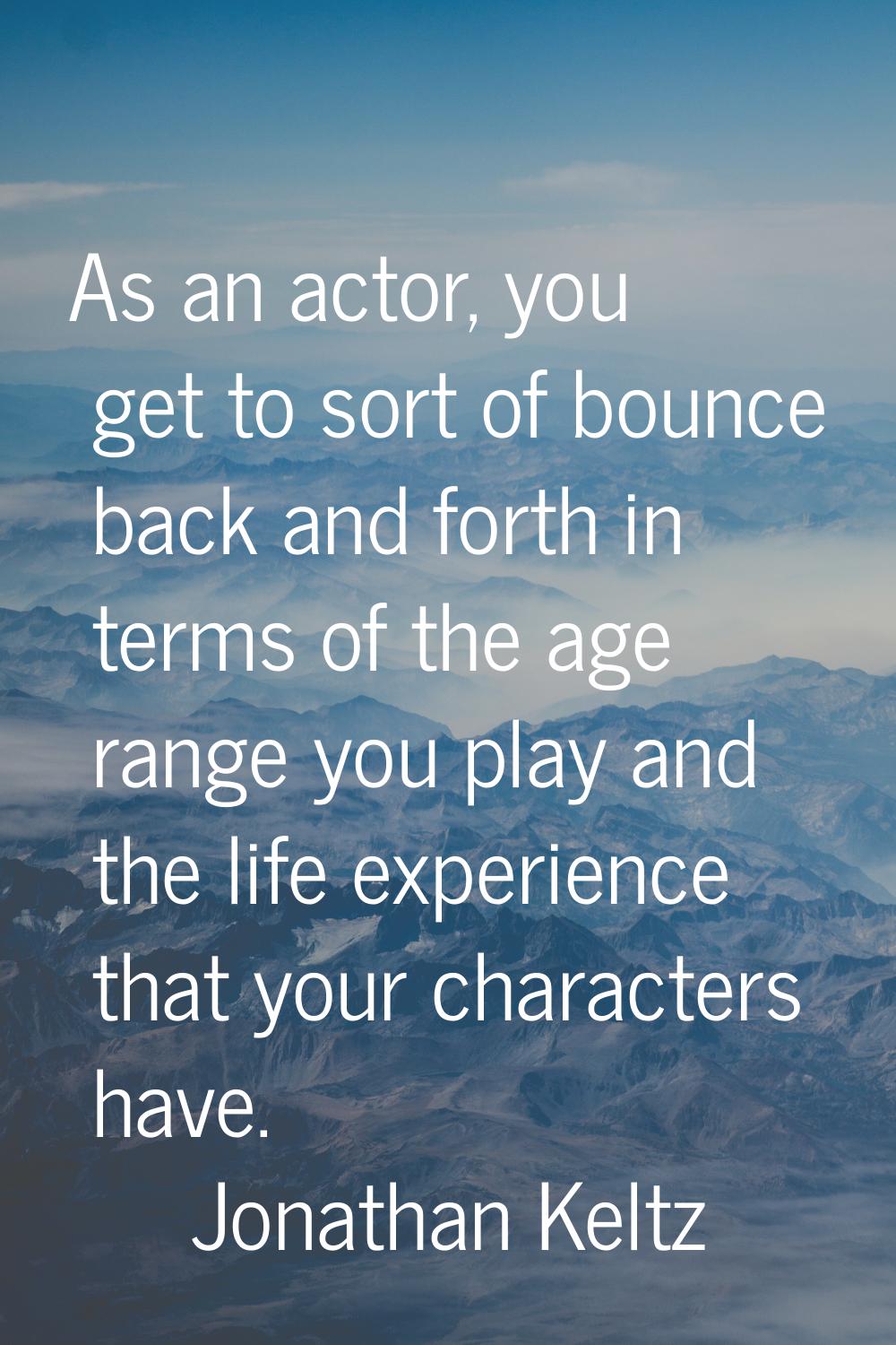 As an actor, you get to sort of bounce back and forth in terms of the age range you play and the li