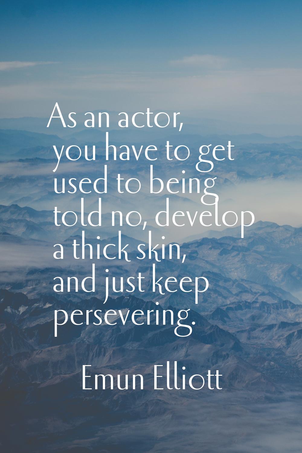 As an actor, you have to get used to being told no, develop a thick skin, and just keep persevering