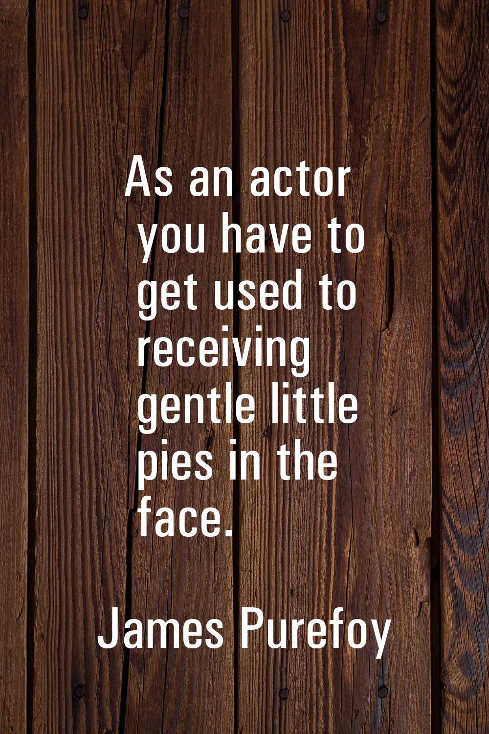 As an actor you have to get used to receiving gentle little pies in the face.