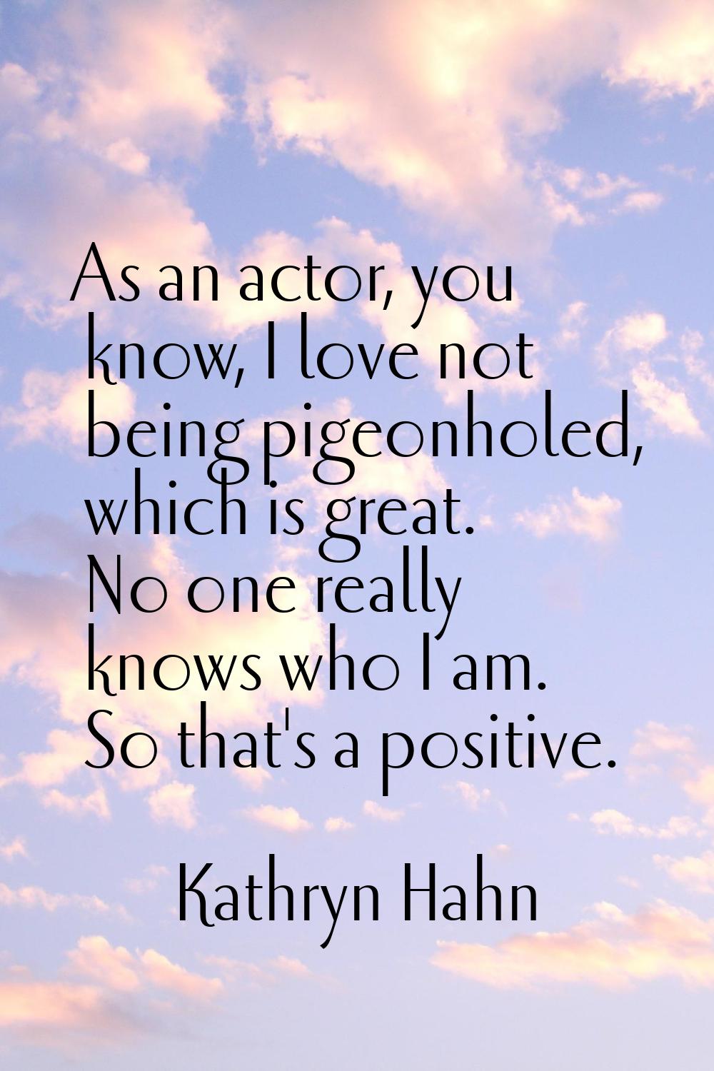 As an actor, you know, I love not being pigeonholed, which is great. No one really knows who I am. 