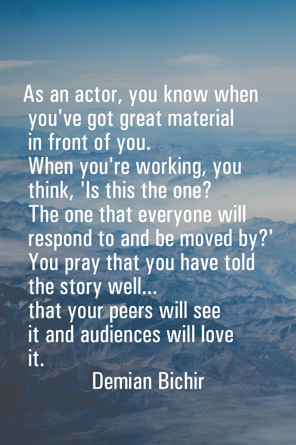 As an actor, you know when you've got great material in front of you. When you're working, you thin
