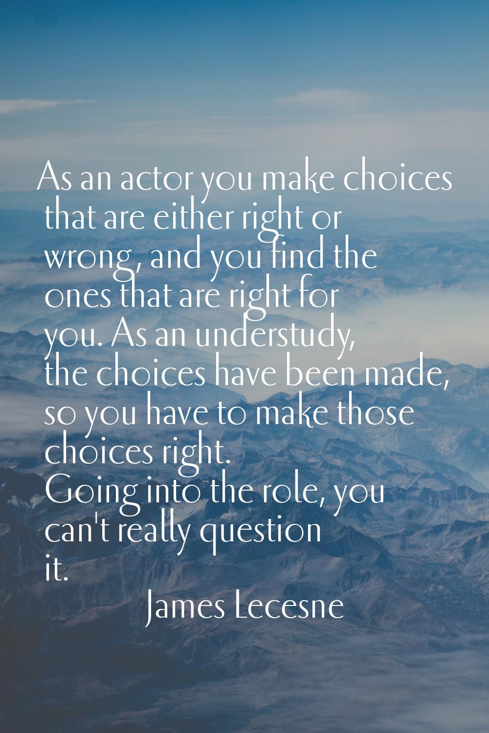 As an actor you make choices that are either right or wrong, and you find the ones that are right f