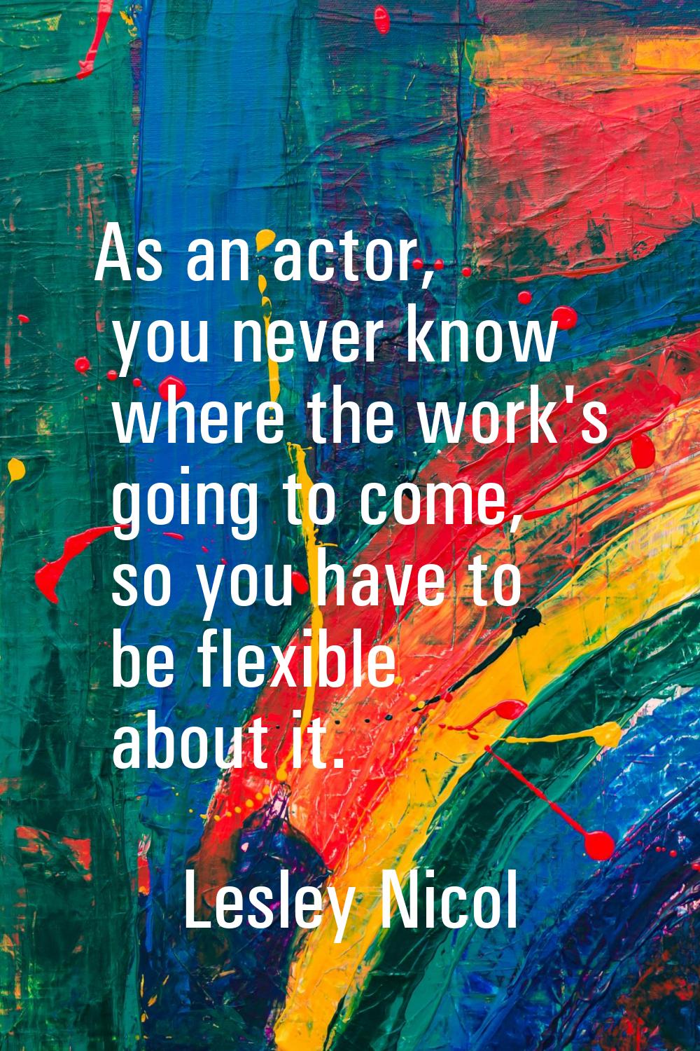 As an actor, you never know where the work's going to come, so you have to be flexible about it.
