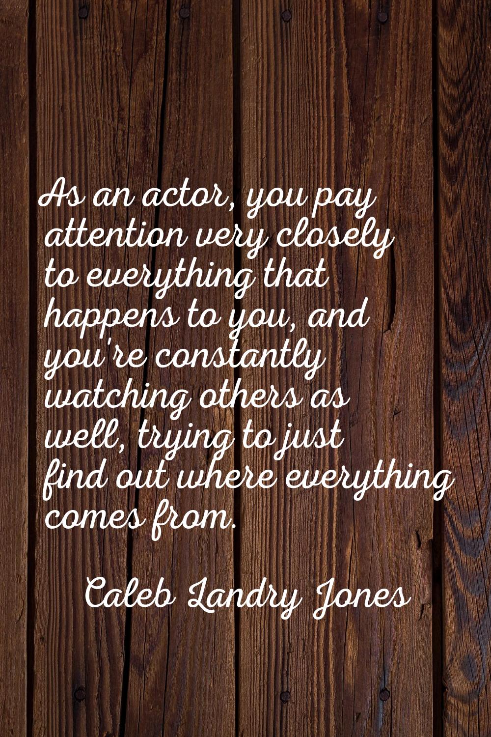 As an actor, you pay attention very closely to everything that happens to you, and you're constantl