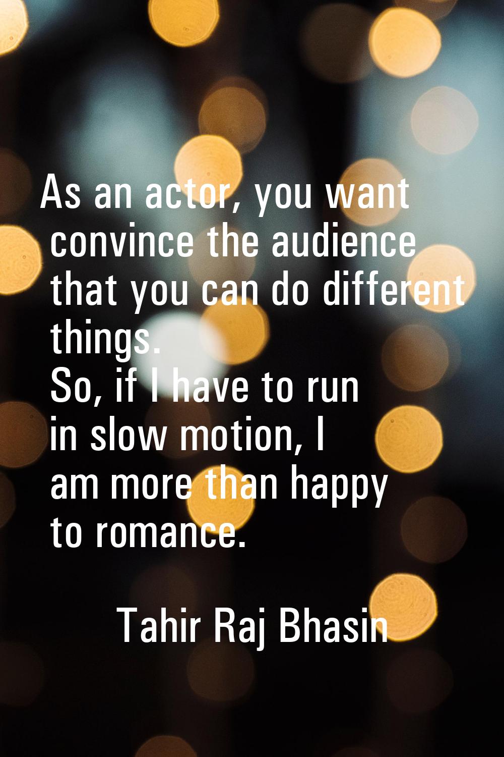 As an actor, you want convince the audience that you can do different things. So, if I have to run 