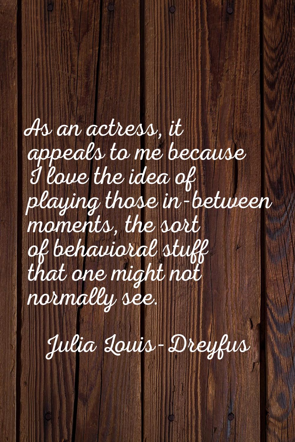 As an actress, it appeals to me because I love the idea of playing those in-between moments, the so