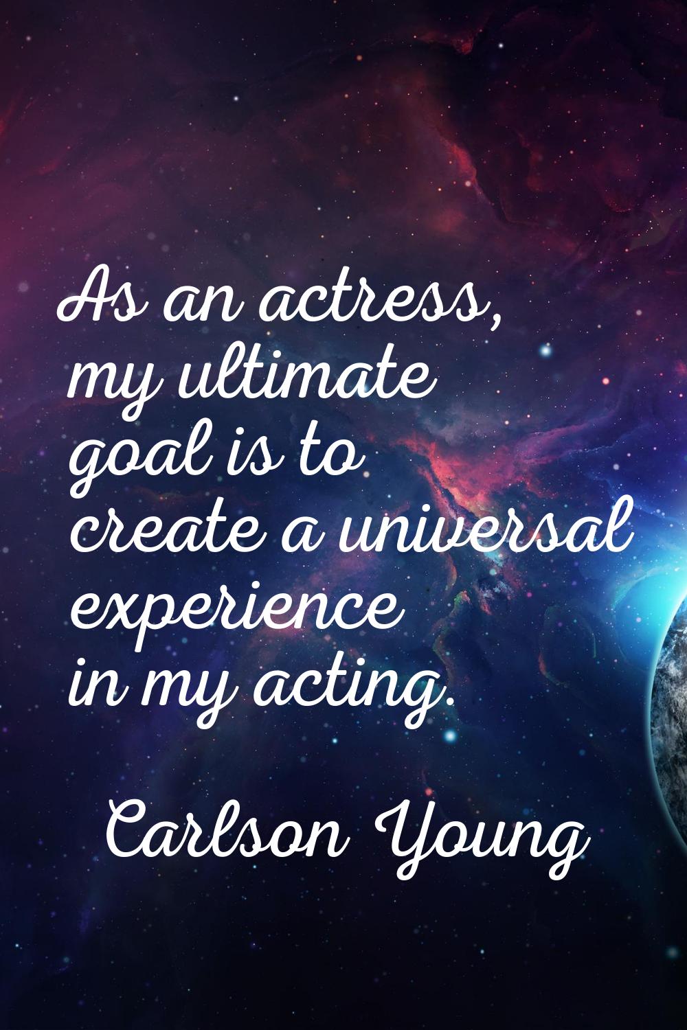 As an actress, my ultimate goal is to create a universal experience in my acting.