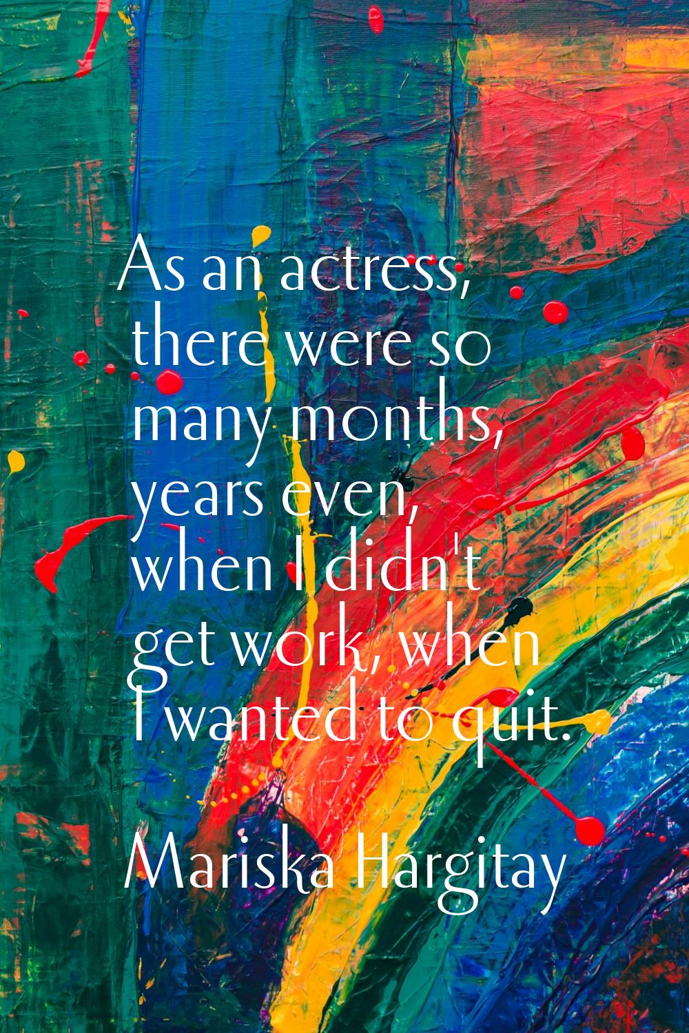 As an actress, there were so many months, years even, when I didn't get work, when I wanted to quit