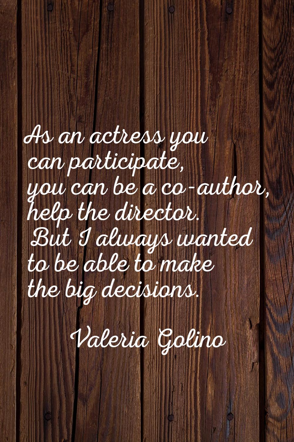 As an actress you can participate, you can be a co-author, help the director. But I always wanted t