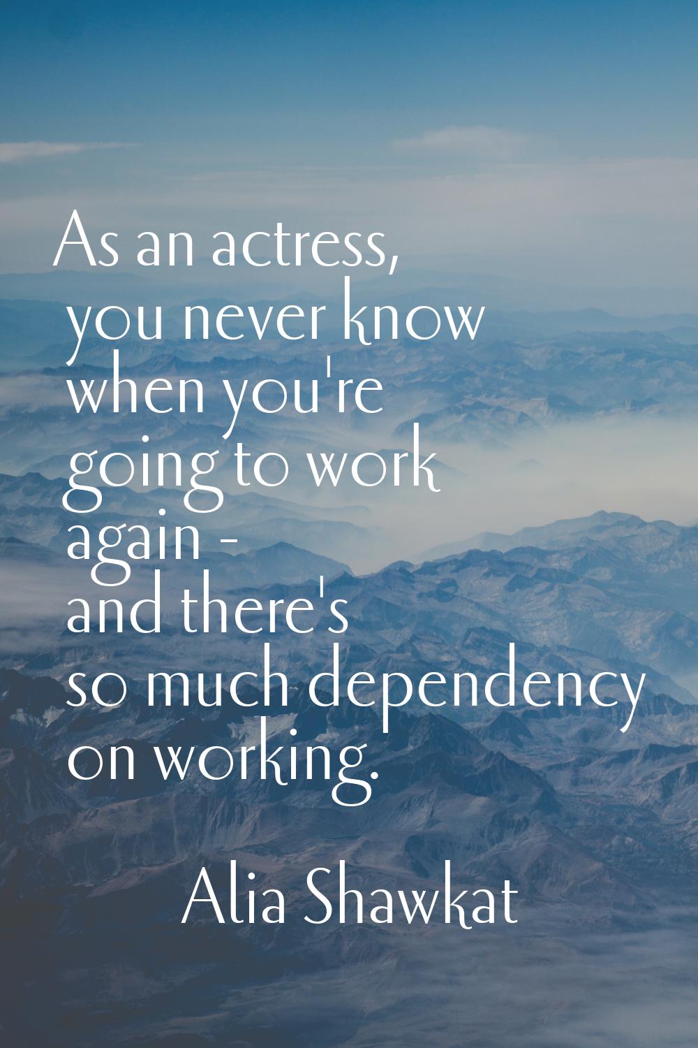 As an actress, you never know when you're going to work again - and there's so much dependency on w