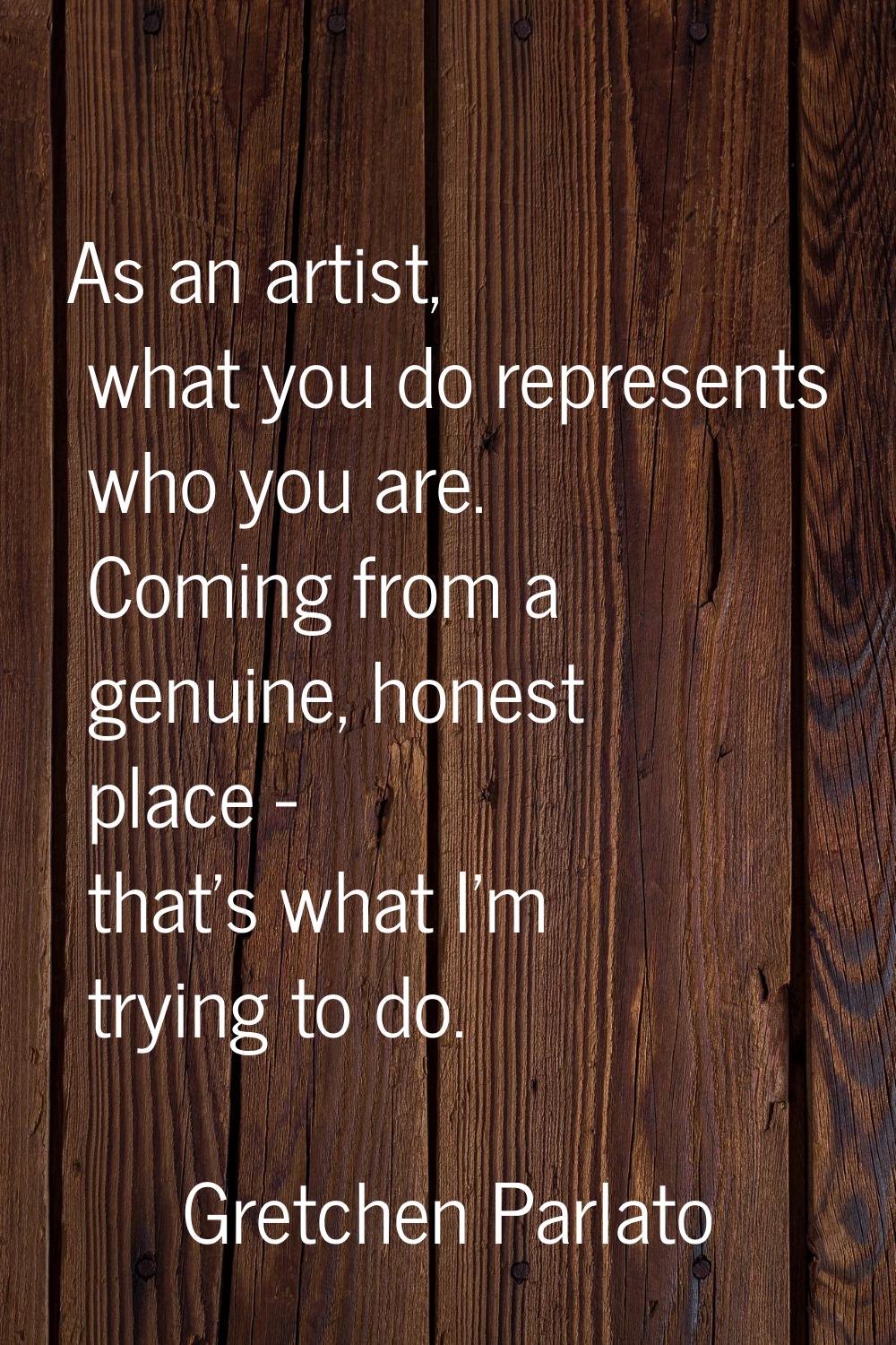 As an artist, what you do represents who you are. Coming from a genuine, honest place - that's what