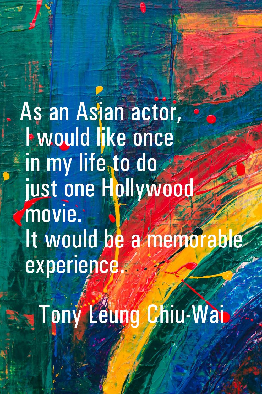 As an Asian actor, I would like once in my life to do just one Hollywood movie. It would be a memor