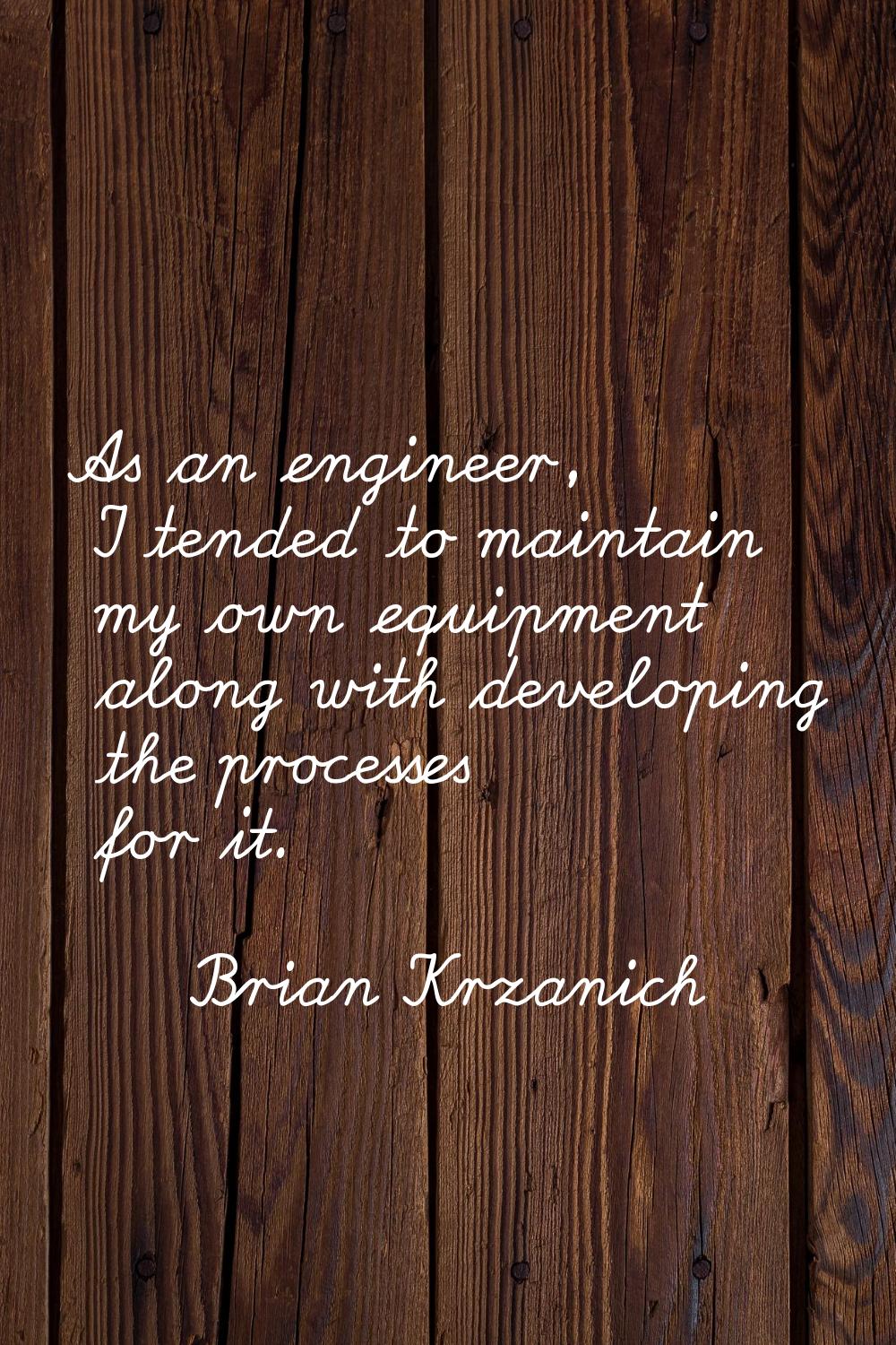 As an engineer, I tended to maintain my own equipment along with developing the processes for it.