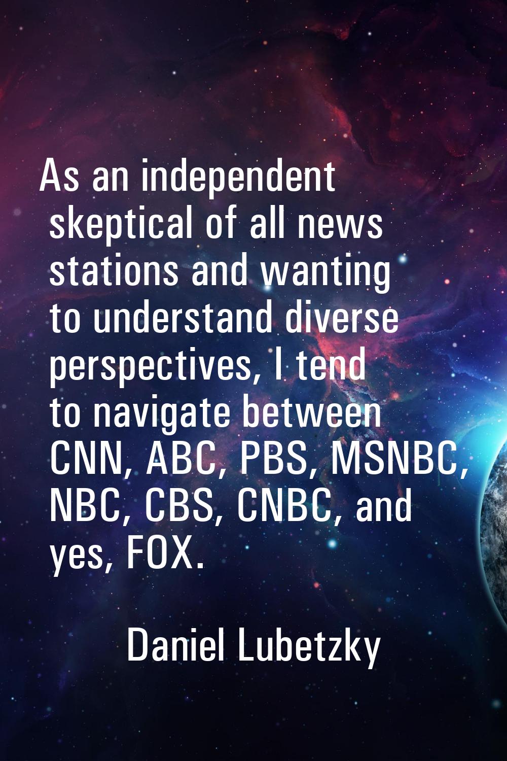 As an independent skeptical of all news stations and wanting to understand diverse perspectives, I 