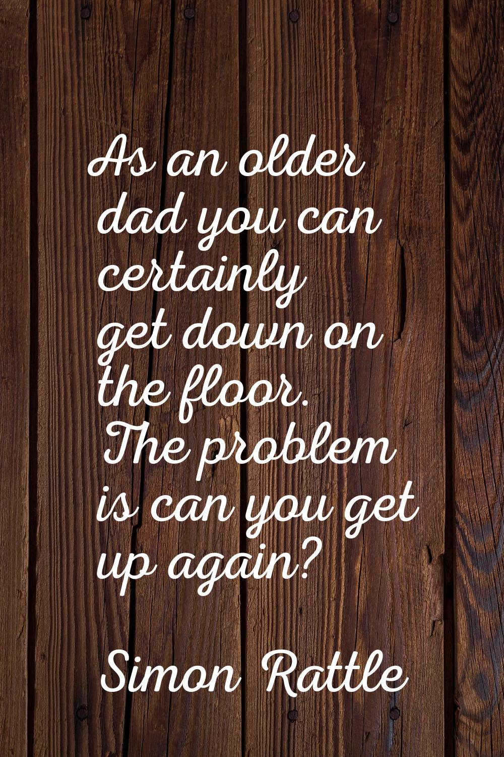 As an older dad you can certainly get down on the floor. The problem is can you get up again?