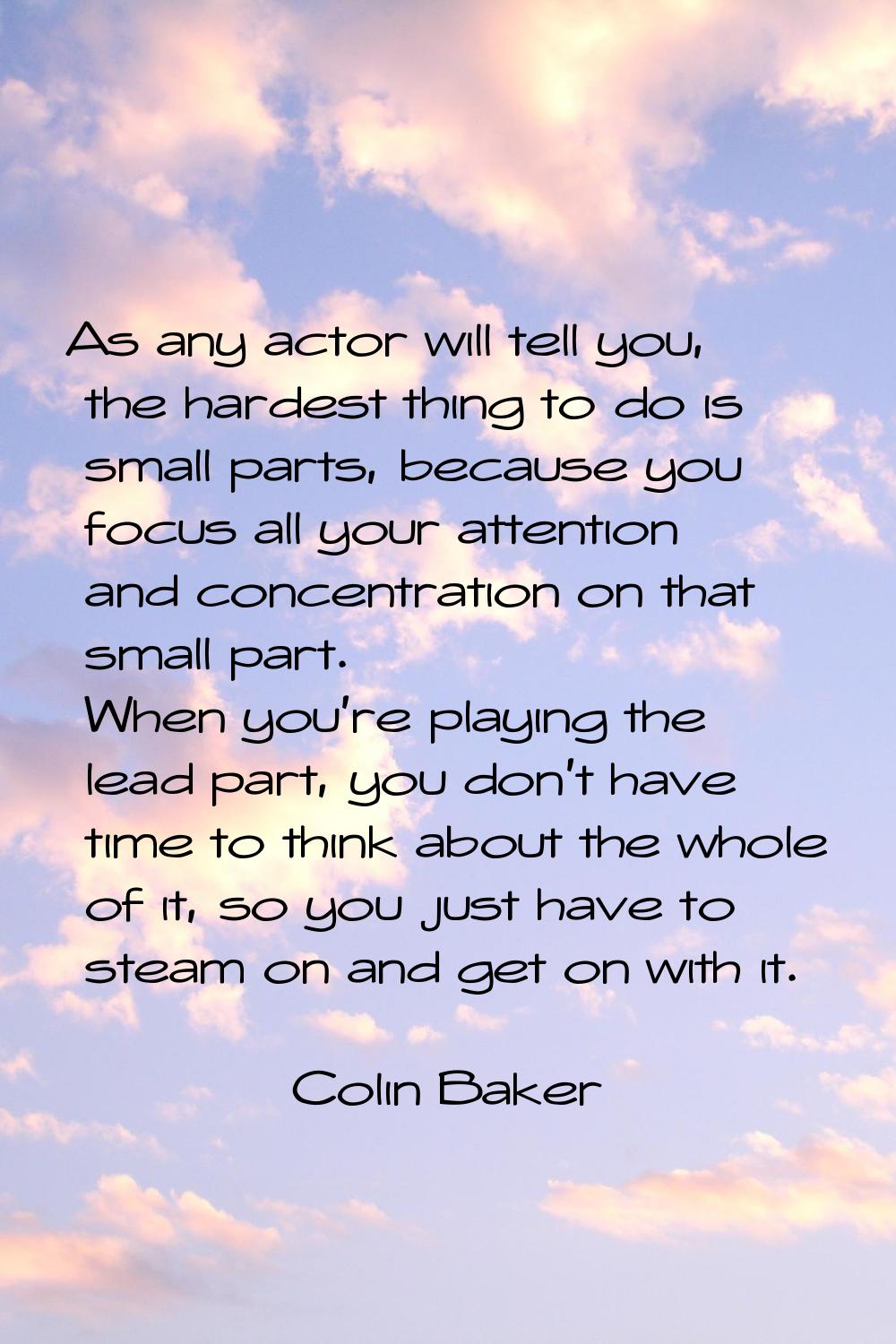 As any actor will tell you, the hardest thing to do is small parts, because you focus all your atte