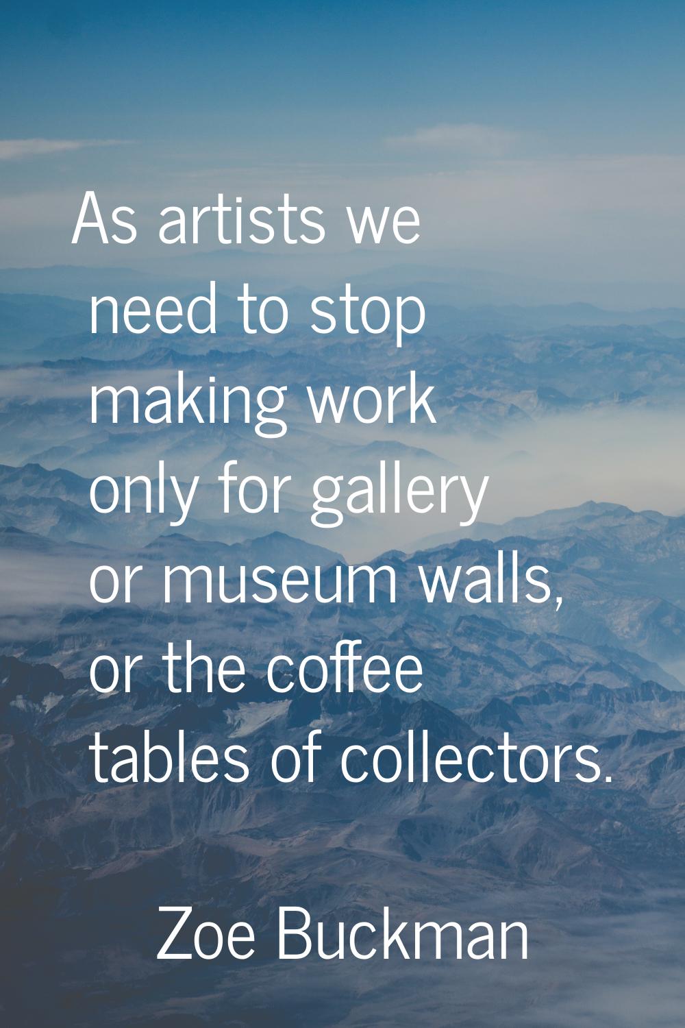 As artists we need to stop making work only for gallery or museum walls, or the coffee tables of co