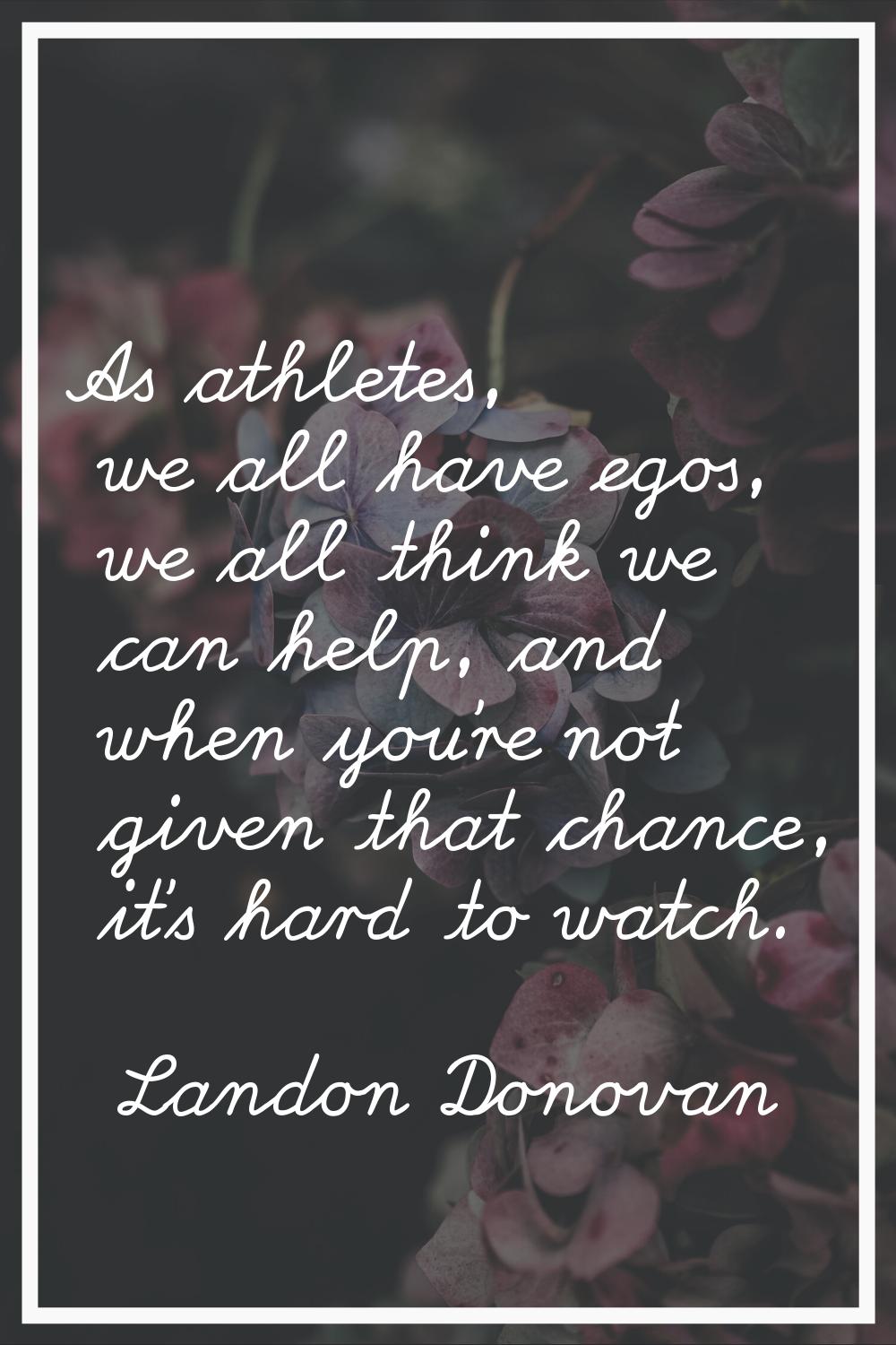 As athletes, we all have egos, we all think we can help, and when you're not given that chance, it'