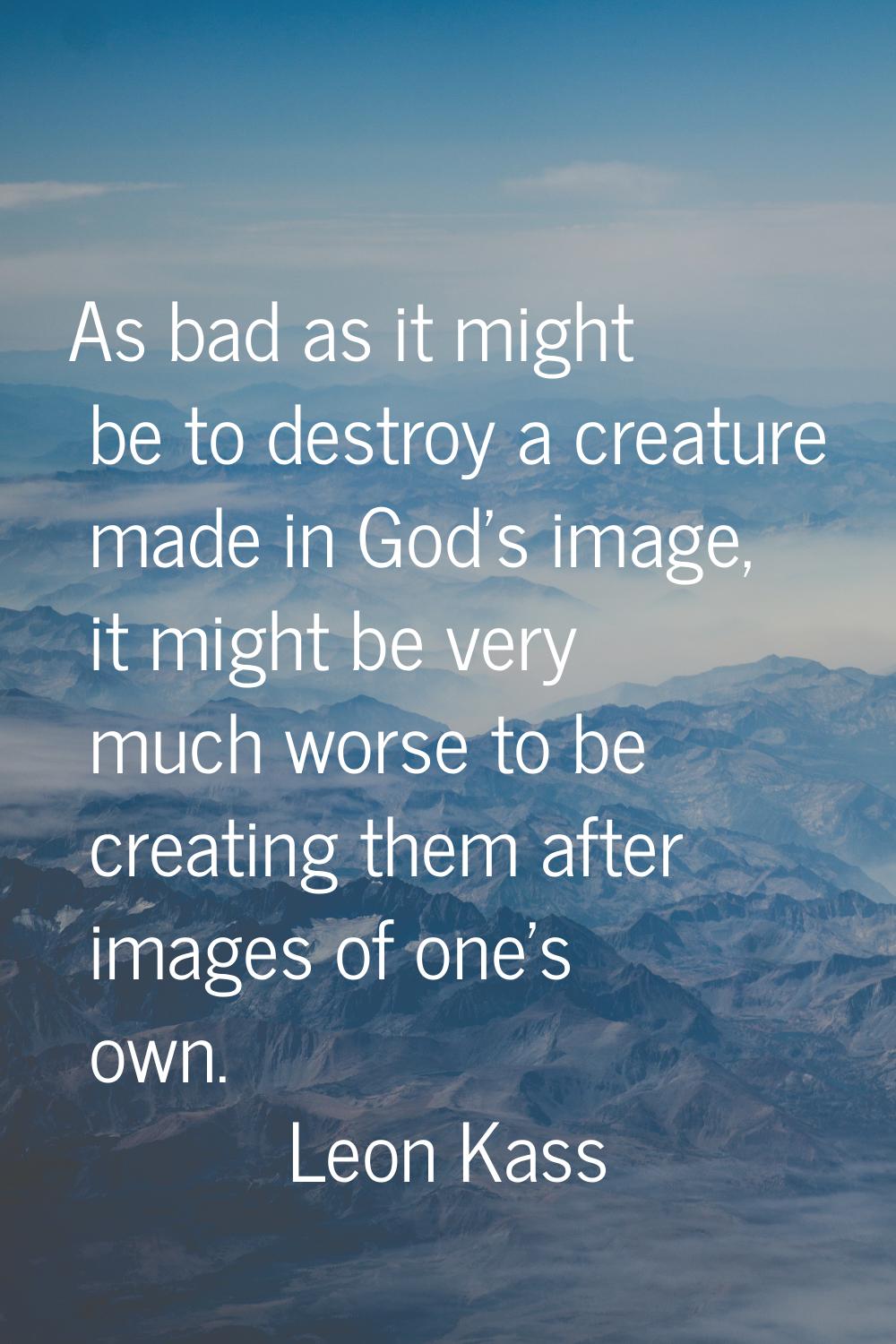 As bad as it might be to destroy a creature made in God's image, it might be very much worse to be 