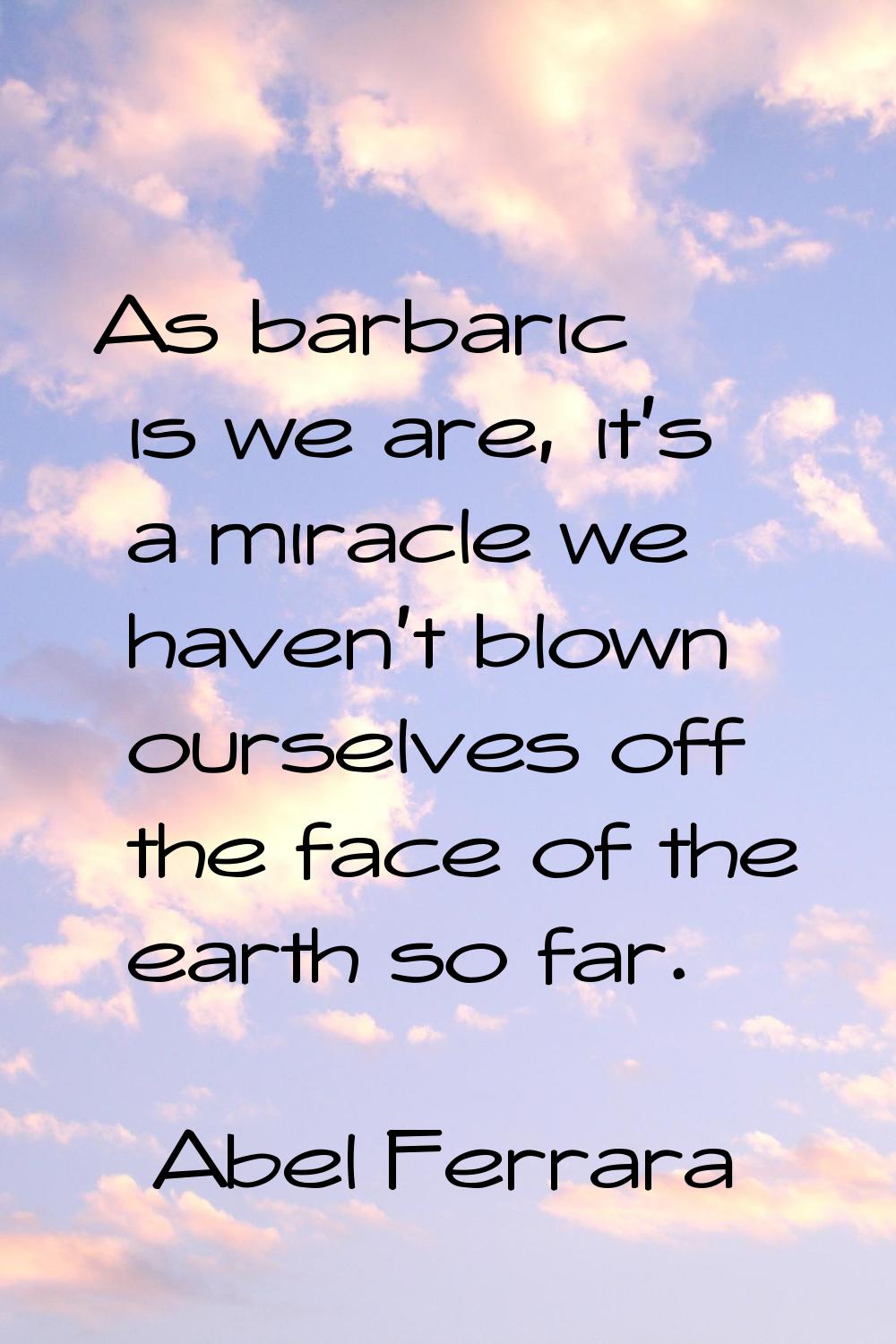As barbaric is we are, it's a miracle we haven't blown ourselves off the face of the earth so far.
