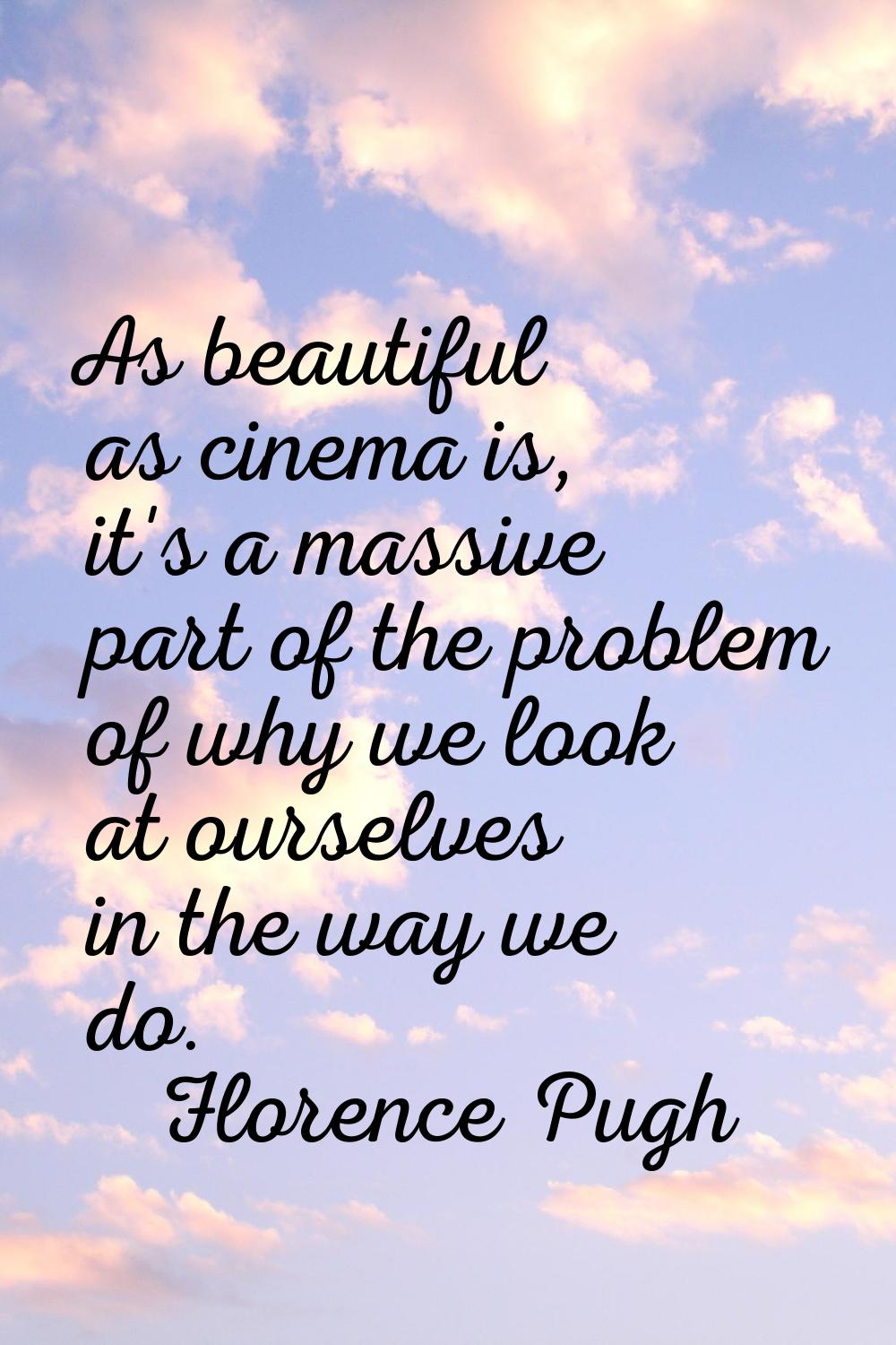 As beautiful as cinema is, it's a massive part of the problem of why we look at ourselves in the wa