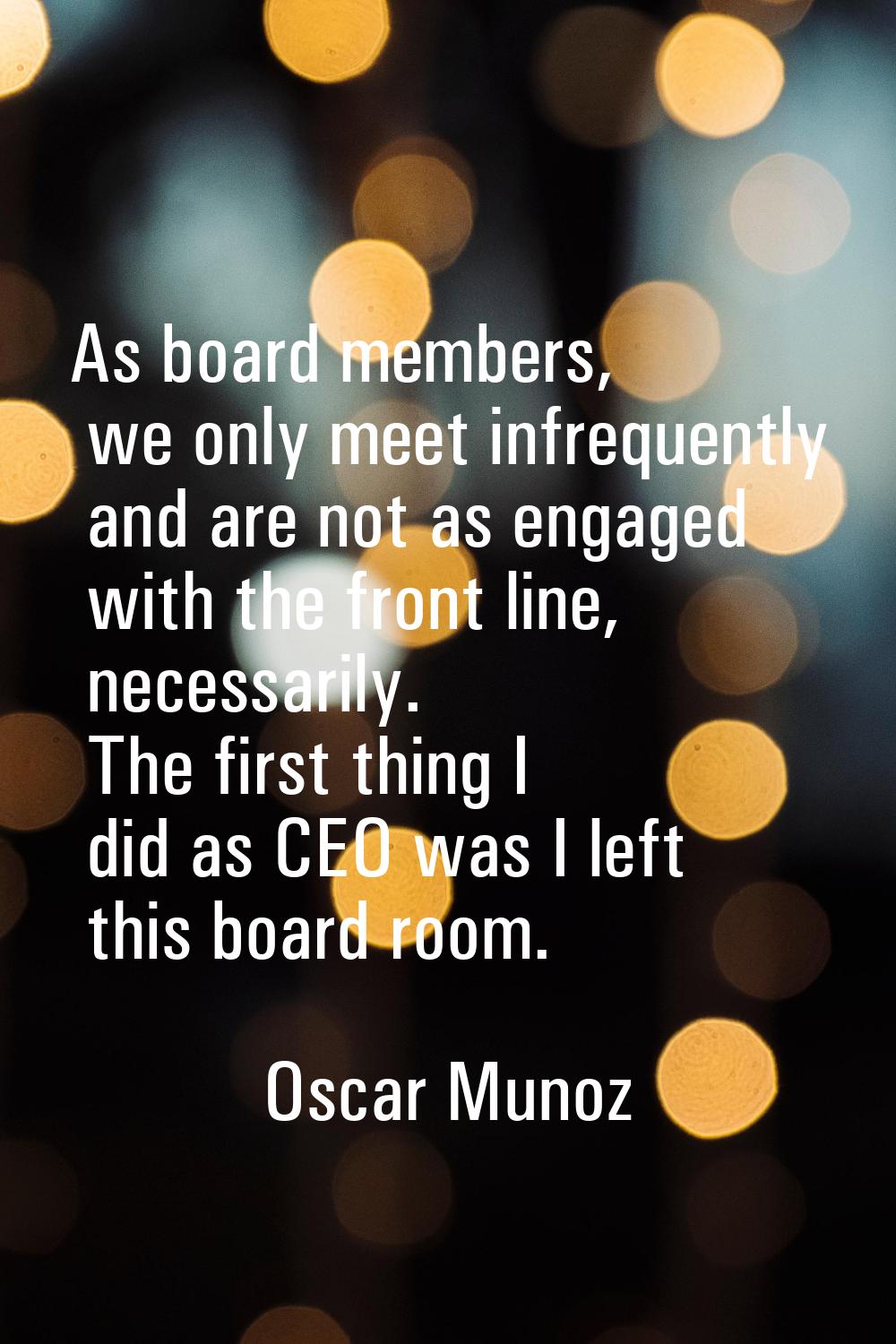 As board members, we only meet infrequently and are not as engaged with the front line, necessarily
