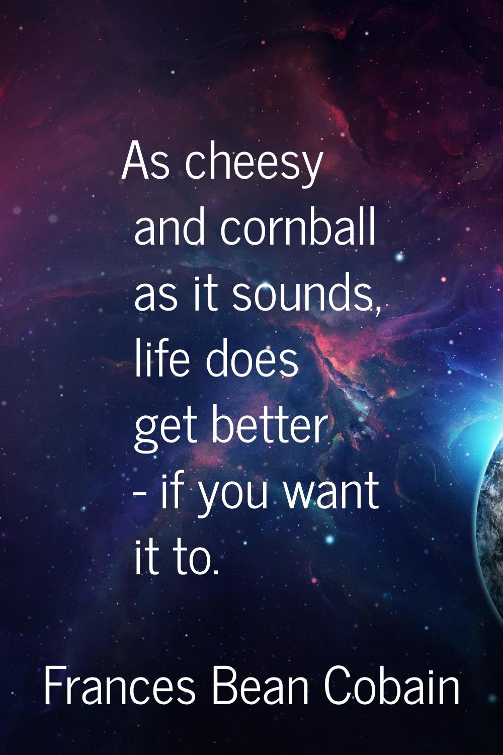 As cheesy and cornball as it sounds, life does get better - if you want it to.