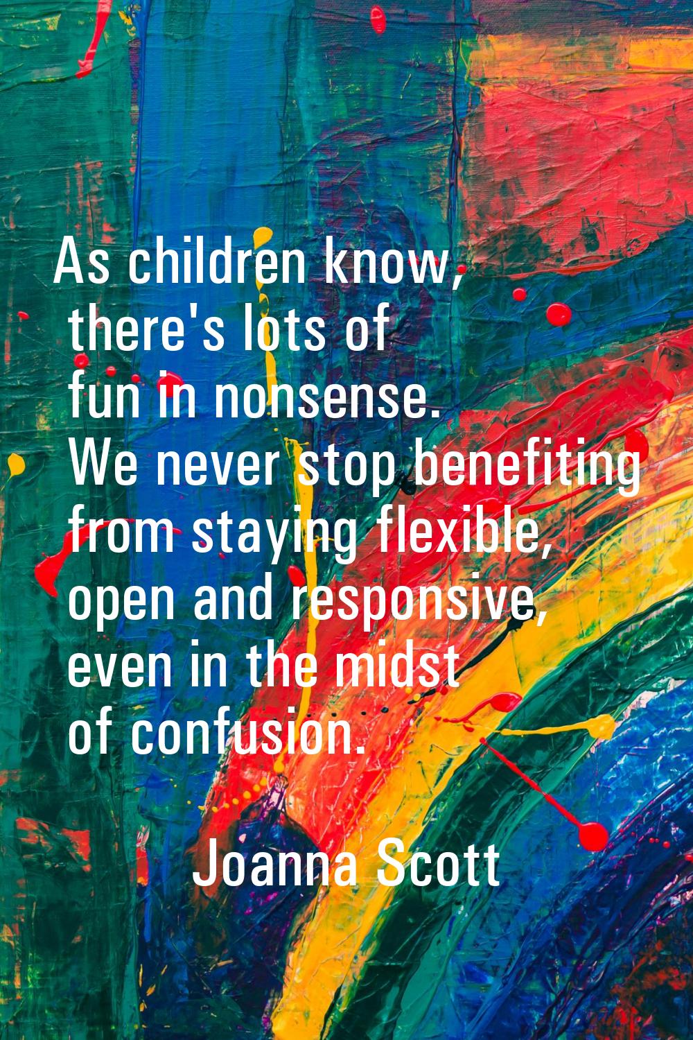 As children know, there's lots of fun in nonsense. We never stop benefiting from staying flexible, 